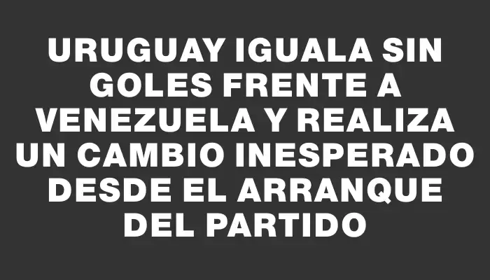 Uruguay iguala sin goles frente a Venezuela y realiza un cambio inesperado desde el arranque del partido