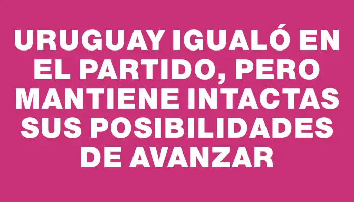 Uruguay igualó en el partido, pero mantiene intactas sus posibilidades de avanzar