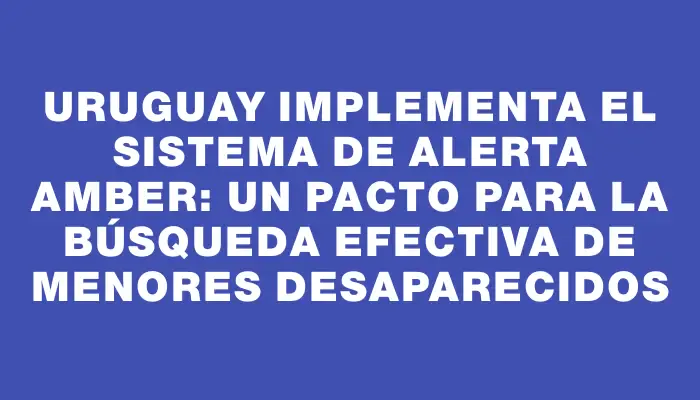 Uruguay implementa el Sistema de Alerta Amber: un pacto para la búsqueda efectiva de menores desaparecidos