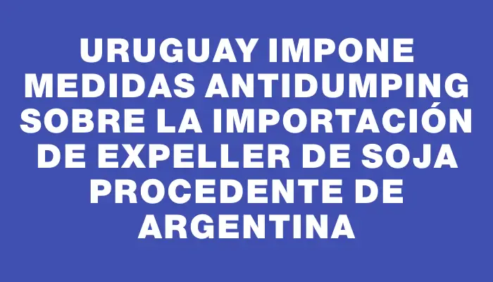 Uruguay impone medidas antidumping sobre la importación de expeller de soja procedente de Argentina