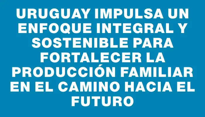 Uruguay impulsa un enfoque integral y sostenible para fortalecer la producción familiar en el camino hacia el futuro