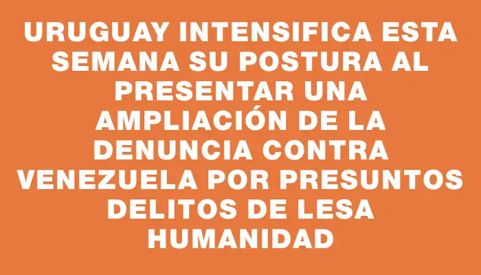 Uruguay intensifica esta semana su postura al presentar una ampliación de la denuncia contra Venezuela por presuntos delitos de lesa humanidad