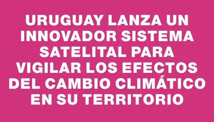 Uruguay lanza un innovador sistema satelital para vigilar los efectos del cambio climático en su territorio