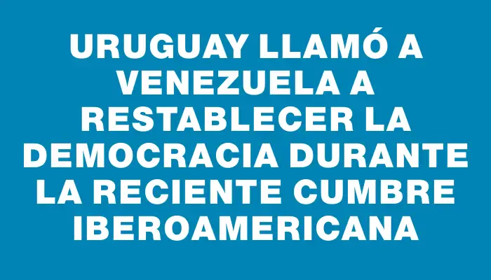 Uruguay llamó a Venezuela a restablecer la democracia durante la reciente Cumbre Iberoamericana