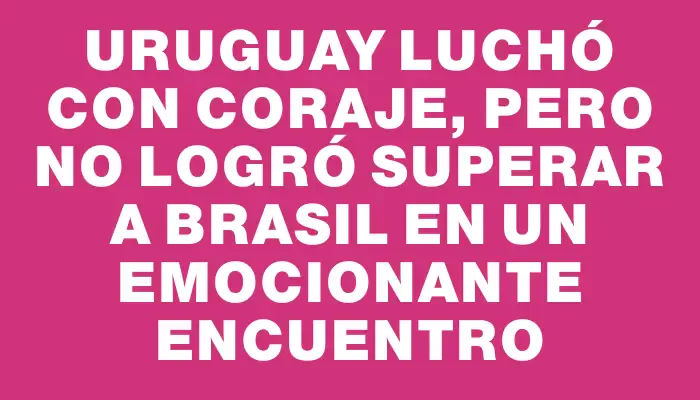 Uruguay luchó con coraje, pero no logró superar a Brasil en un emocionante encuentro