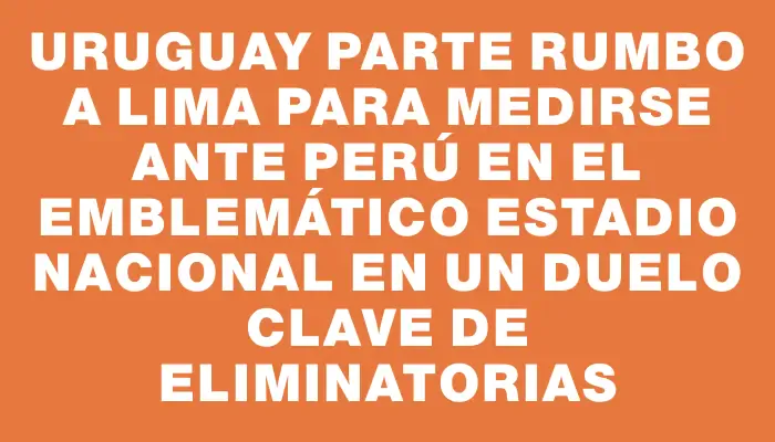 Uruguay parte rumbo a Lima para medirse ante Perú en el emblemático Estadio Nacional en un duelo clave de Eliminatorias