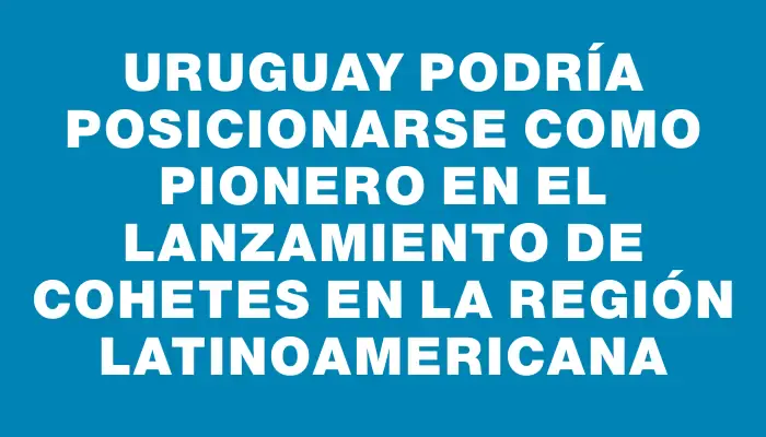 Uruguay podría posicionarse como pionero en el lanzamiento de cohetes en la región latinoamericana