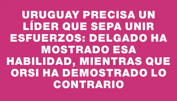 Uruguay precisa un líder que sepa unir esfuerzos: Delgado ha mostrado esa habilidad, mientras que Orsi ha demostrado lo contrario