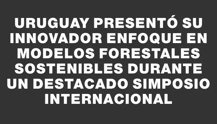 Uruguay presentó su innovador enfoque en modelos forestales sostenibles durante un destacado simposio internacional