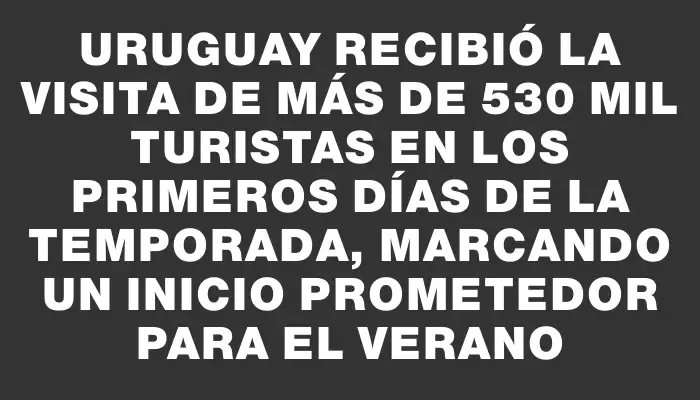 Uruguay recibió la visita de más de 530 mil turistas en los primeros días de la temporada, marcando un inicio prometedor para el verano