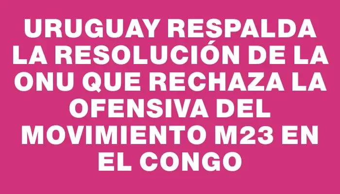 Uruguay respalda la resolución de la Onu que rechaza la ofensiva del Movimiento M23 en el Congo