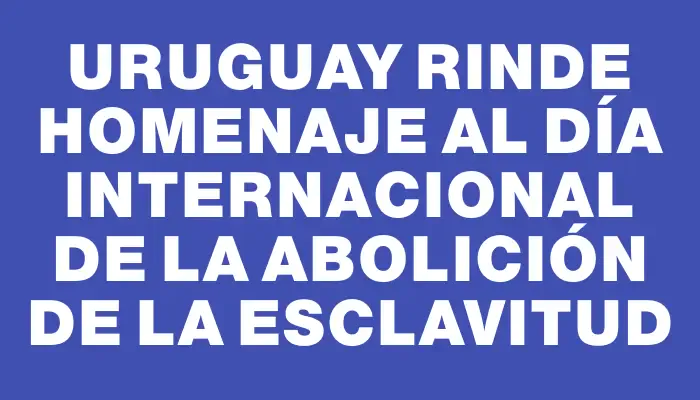 Uruguay rinde homenaje al Día Internacional de la Abolición de la Esclavitud