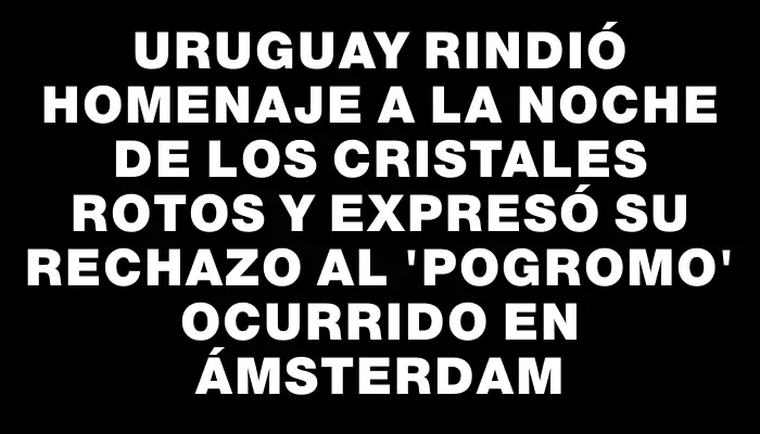 Uruguay rindió homenaje a la Noche de los Cristales Rotos y expresó su rechazo al 