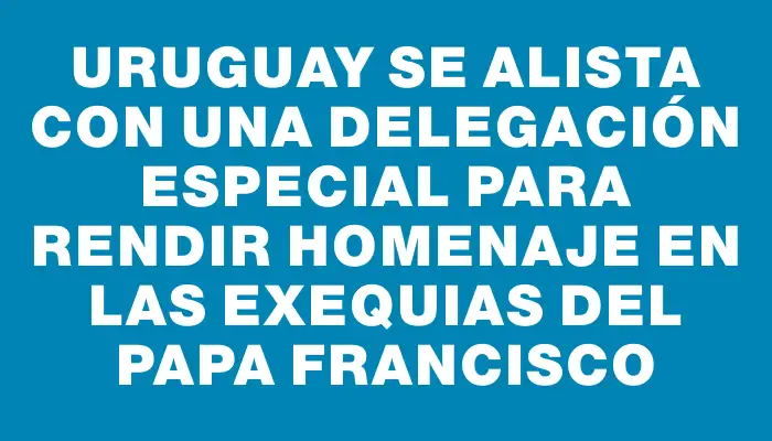 Uruguay se alista con una delegación especial para rendir homenaje en las exequias del papa Francisco