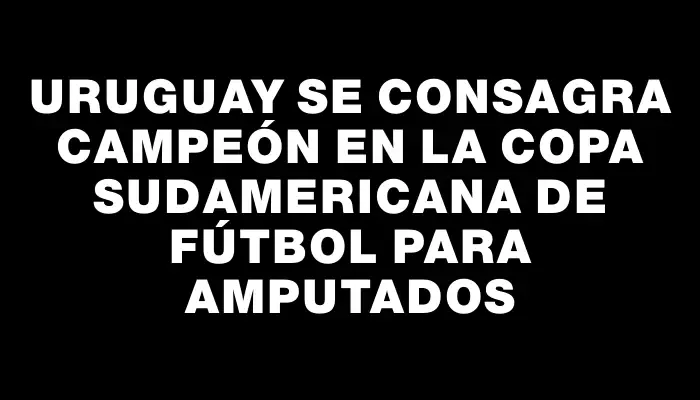 Uruguay se consagra campeón en la Copa Sudamericana de fútbol para amputados