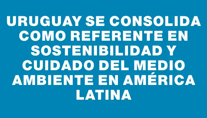 Uruguay se consolida como referente en sostenibilidad y cuidado del medio ambiente en América Latina