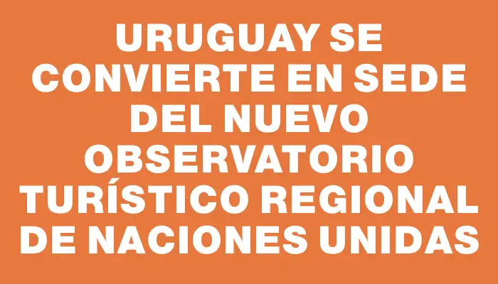 Uruguay se convierte en sede del nuevo observatorio turístico regional de Naciones Unidas