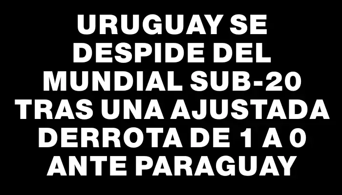 Uruguay se despide del Mundial Sub-20 tras una ajustada derrota de 1 a 0 ante Paraguay