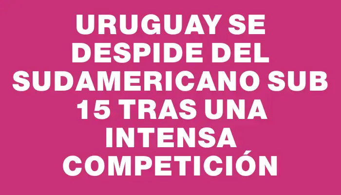 Uruguay se despide del Sudamericano Sub 15 tras una intensa competición