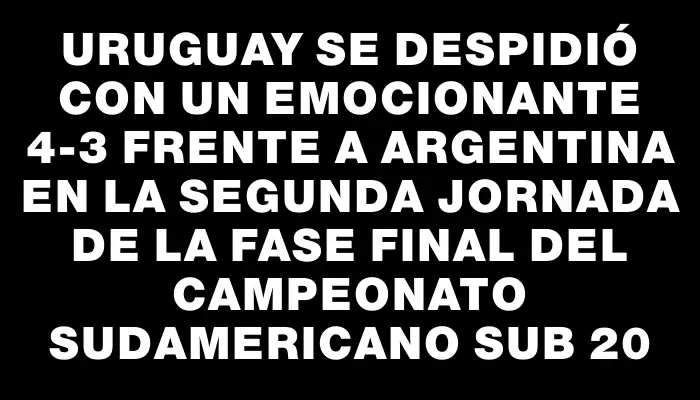 Uruguay se despidió con un emocionante 4-3 frente a Argentina en la segunda jornada de la fase final del Campeonato Sudamericano Sub 20