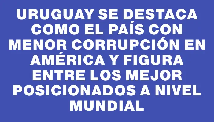 Uruguay se destaca como el país con menor corrupción en América y figura entre los mejor posicionados a nivel mundial