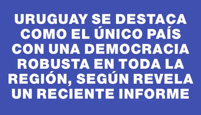 Uruguay se destaca como el único país con una democracia robusta en toda la región, según revela un reciente informe