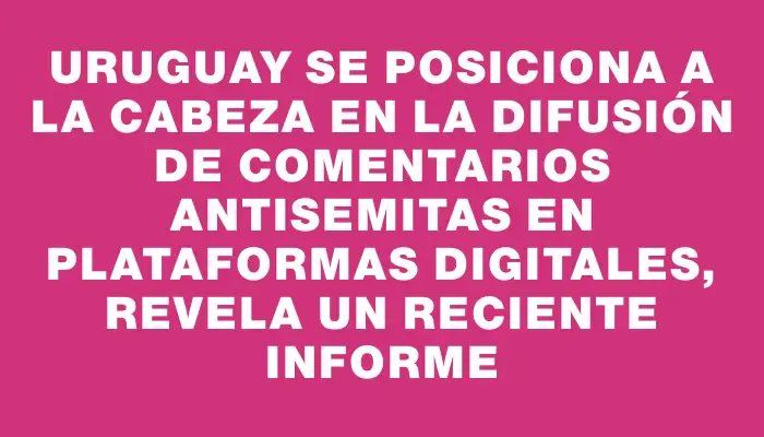 Uruguay se posiciona a la cabeza en la difusión de comentarios antisemitas en plataformas digitales, revela un reciente informe