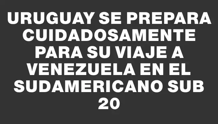 Uruguay se prepara cuidadosamente para su viaje a Venezuela en el Sudamericano Sub 20