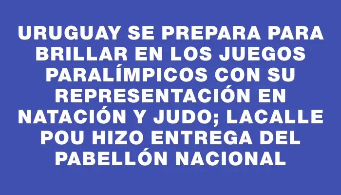 Uruguay se prepara para brillar en los Juegos Paralímpicos con su representación en natación y judo; Lacalle Pou hizo entrega del Pabellón Nacional