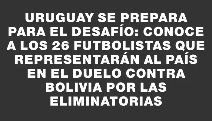 Uruguay se prepara para el desafío: conoce a los 26 futbolistas que representarán al país en el duelo contra Bolivia por las Eliminatorias