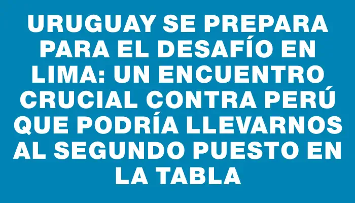 Uruguay se prepara para el desafío en Lima: un encuentro crucial contra Perú que podría llevarnos al segundo puesto en la tabla