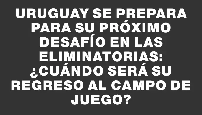 Uruguay se prepara para su próximo desafío en las Eliminatorias: ¿cuándo será su regreso al campo de juego?