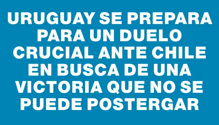 Uruguay se prepara para un duelo crucial ante Chile en busca de una victoria que no se puede postergar