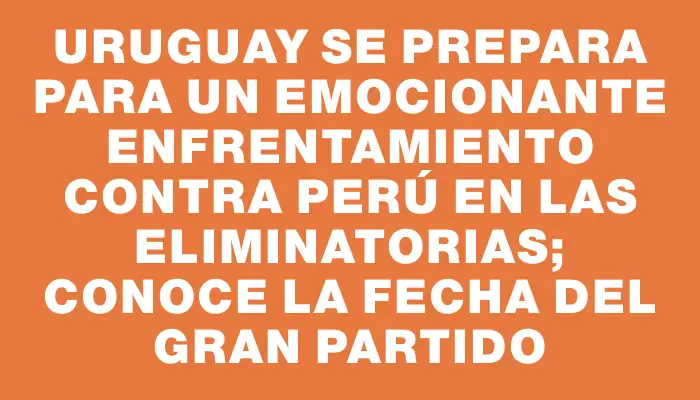 Uruguay se prepara para un emocionante enfrentamiento contra Perú en las Eliminatorias; conoce la fecha del gran partido