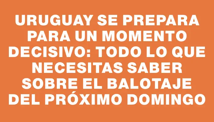 Uruguay se prepara para un momento decisivo: todo lo que necesitas saber sobre el balotaje del próximo domingo