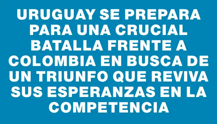 Uruguay se prepara para una crucial batalla frente a Colombia en busca de un triunfo que reviva sus esperanzas en la competencia