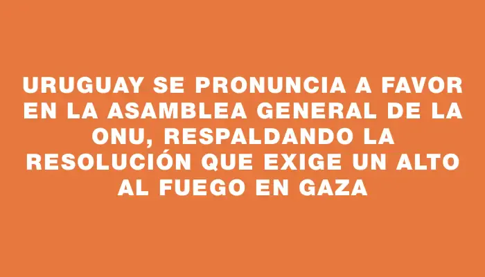 Uruguay se pronuncia a favor en la Asamblea General de la Onu, respaldando la resolución que exige un alto al fuego en Gaza