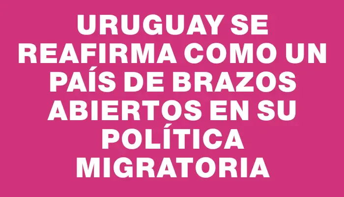 Uruguay se reafirma como un país de brazos abiertos en su política migratoria