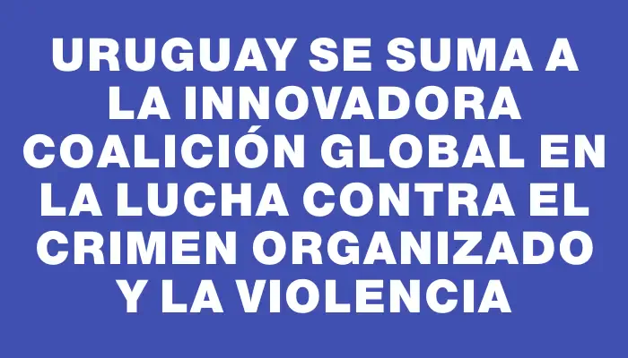 Uruguay se suma a la innovadora coalición global en la lucha contra el crimen organizado y la violencia