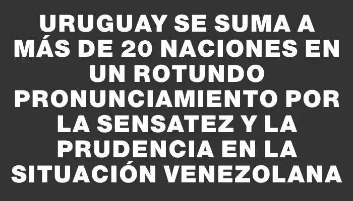 Uruguay se suma a más de 20 naciones en un rotundo pronunciamiento por la sensatez y la prudencia en la situación venezolana