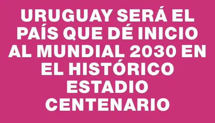 Uruguay será el país que dé inicio al Mundial 2030 en el histórico Estadio Centenario