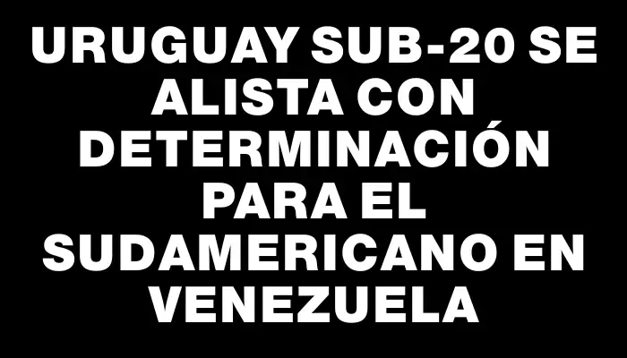 Uruguay Sub-20 se alista con determinación para el Sudamericano en Venezuela