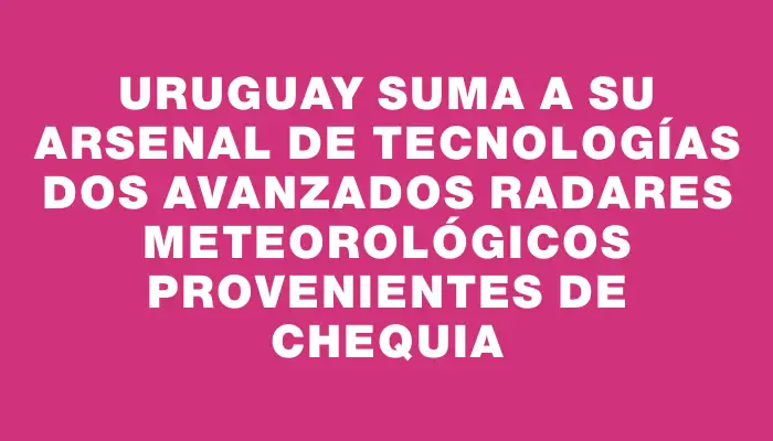 Uruguay suma a su arsenal de tecnologías dos avanzados radares meteorológicos provenientes de Chequia