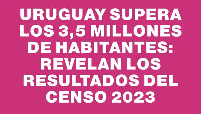 Uruguay supera los 3,5 millones de habitantes: revelan los resultados del Censo 2023