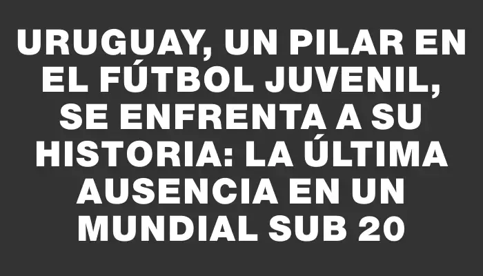 Uruguay, un pilar en el fútbol juvenil, se enfrenta a su historia: la última ausencia en un Mundial Sub 20