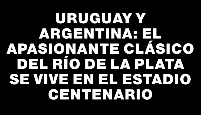 Uruguay y Argentina: El apasionante clásico del Río de la Plata se vive en el Estadio Centenario