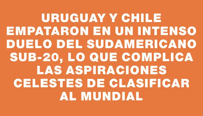 Uruguay y Chile empataron en un intenso duelo del Sudamericano Sub-20, lo que complica las aspiraciones celestes de clasificar al Mundial