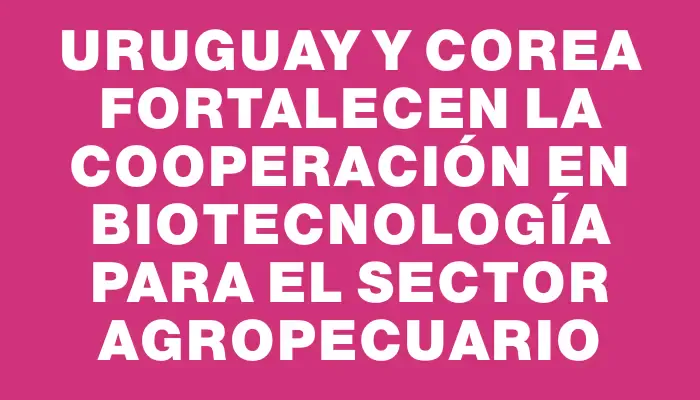 Uruguay y Corea fortalecen la cooperación en biotecnología para el sector agropecuario