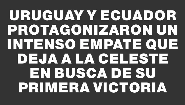 Uruguay y Ecuador protagonizaron un intenso empate que deja a la celeste en busca de su primera victoria