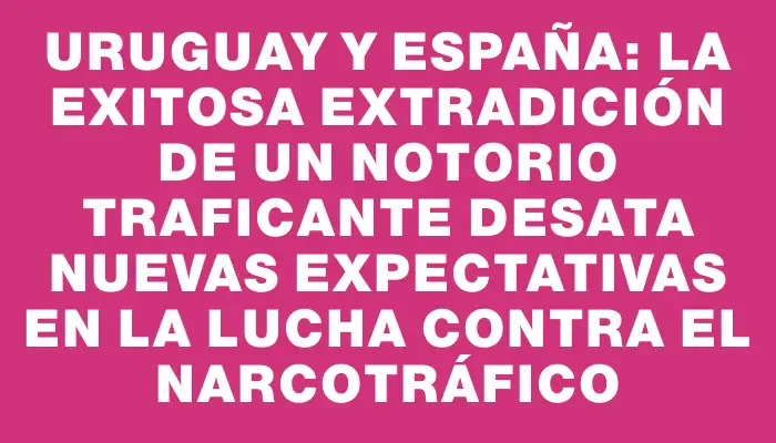 Uruguay y España: La Exitosa Extradición de un Notorio Traficante Desata Nuevas Expectativas en la Lucha Contra el Narcotráfico